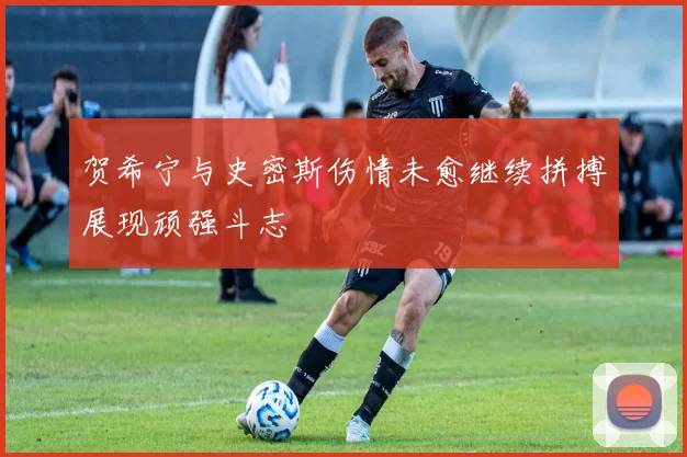 贺希宁与史密斯伤情未愈继续拼搏展现顽强斗志