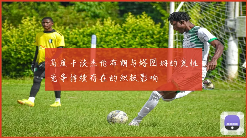 乌度卡谈杰伦布朗与塔图姆的良性竞争持续存在的积极影响