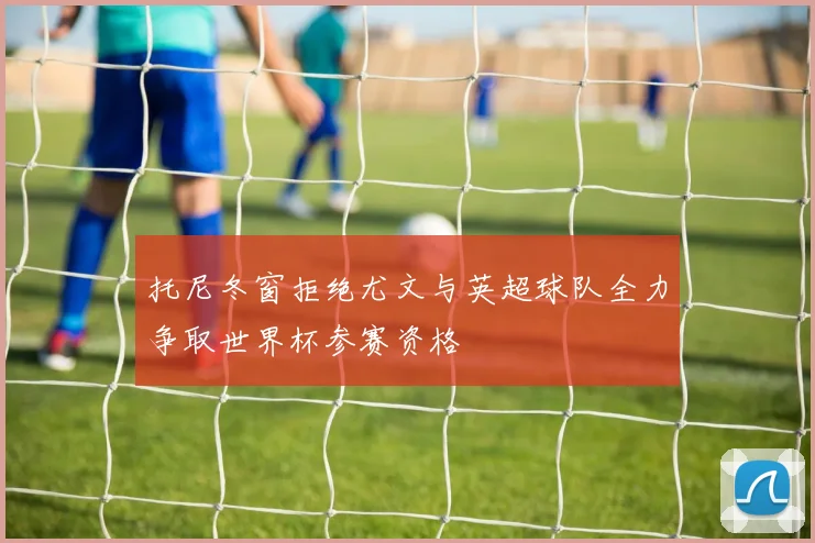 托尼冬窗拒绝尤文与英超球队全力争取世界杯参赛资格