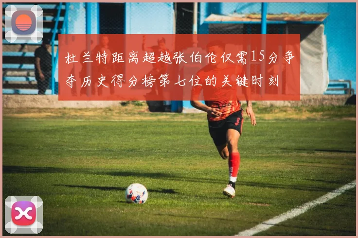 杜兰特距离超越张伯伦仅需15分争夺历史得分榜第七位的关键时刻