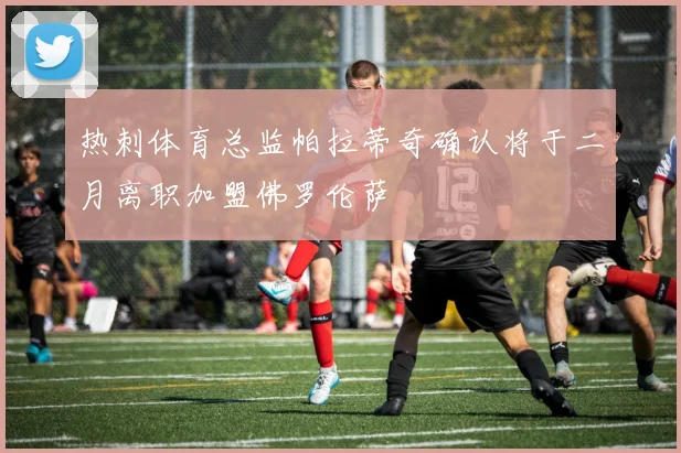 热刺体育总监帕拉蒂奇确认将于二月离职加盟佛罗伦萨