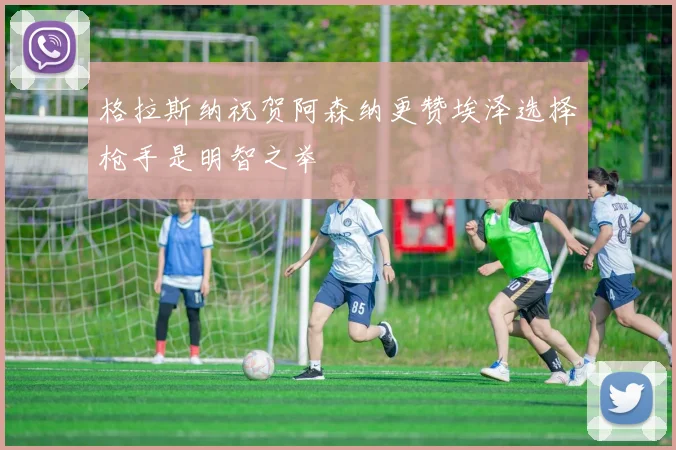 格拉斯纳祝贺阿森纳更赞埃泽选择枪手是明智之举