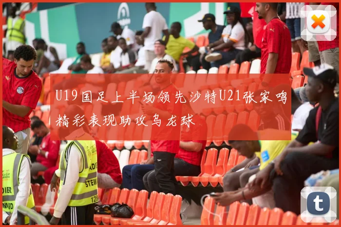 U19国足上半场领先沙特U21张家鸣精彩表现助攻乌龙球