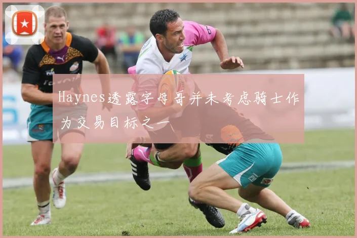Haynes透露字母哥并未考虑骑士作为交易目标之一
