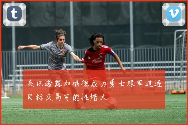美记透露加福德成为勇士绿军追逐目标交易可能性增大