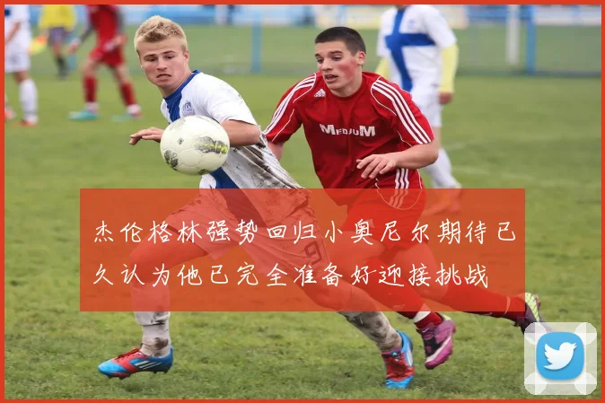杰伦格林强势回归小奥尼尔期待已久认为他已完全准备好迎接挑战