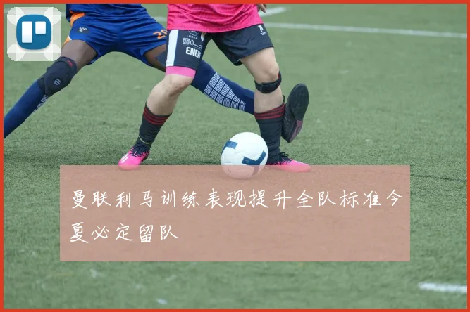 曼联利马训练表现提升全队标准今夏必定留队