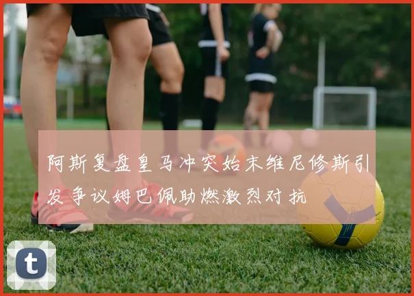 阿斯复盘皇马冲突始末维尼修斯引发争议姆巴佩助燃激烈对抗